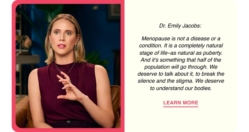 Dr. Emily Jacobs: Menopause is not a disease or a condition. It is a completely natural stage of life–as natural as puberty. And it’s something that half of the population will go through. We deserve to talk about it, to break the silence and the stigma. We deserve to understand our bodies.