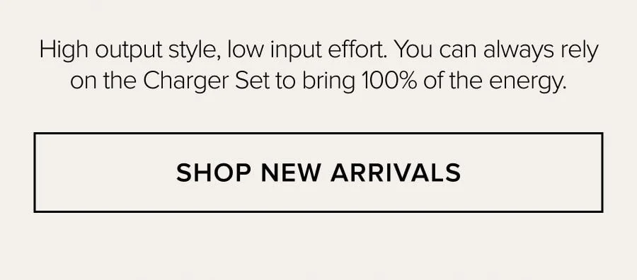 High output style, low input effort. You can always rely on the Charger Set to bring 100% of the energy. SHOP NEW ARRIVALS