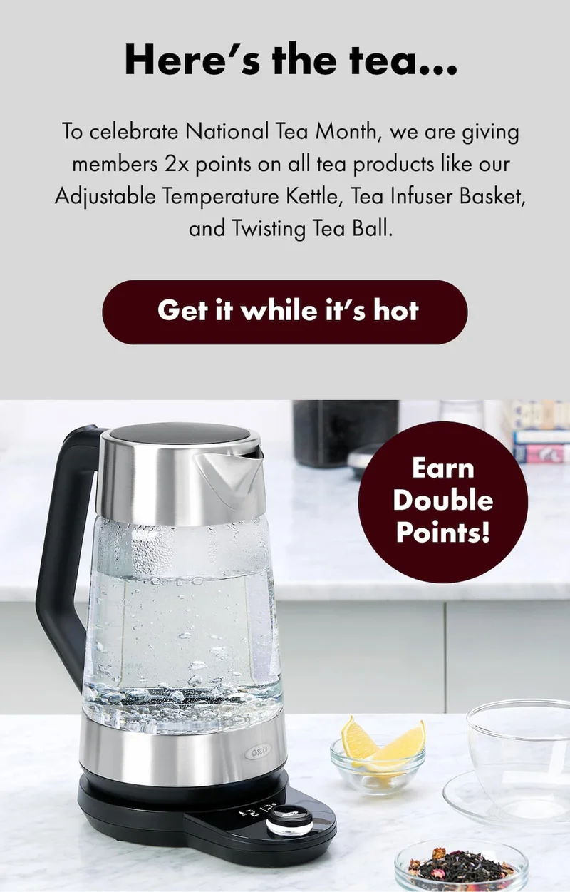 Here’s the tea...  To celebrate National Tea Month, we are giving members 2x points on all tea products like our Adjustable Temperature Kettle, Tea Infuser Basket, and Twisting Tea Ball. Earn Double Points! | Get it while it's hot