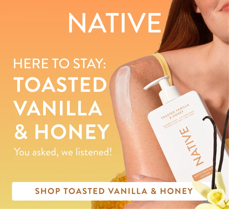 Native. Here to stay: Toasted Vanilla and Honey. You asked, we listened! SHOP TOASTED VANILLA & HONEY Native. Here to stay: Toasted Vanilla and Honey. You asked, we listened! SHOP TOASTED VANILLA & HONEY