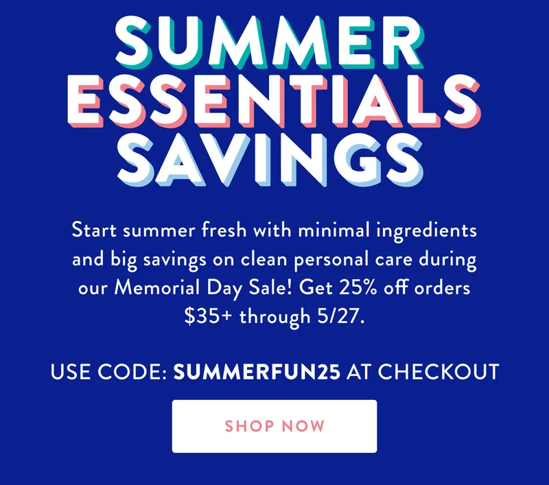 SUMMER ESSENTIALS SAVINGS Start summer fresh with minimal ingredients and big savings on clean personal care during our Memorial Day Sale! Get 25% off orders $35+ through 5/27. USE CODE: SUMMERFUN25 AT CHECKOUT SHOP NOW