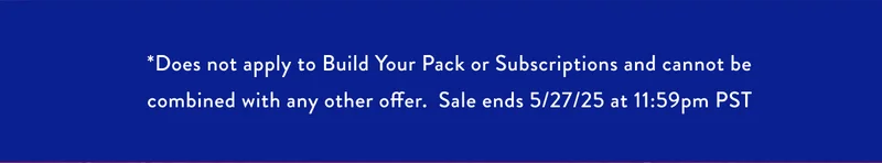 *Does not apply to Build Your Pack or Subscriptions and cannot be combined with any other offer. Sale ends 5/27/25 at 11:59pm PST