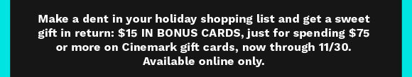 Make a dent in your holiday shopping list and get a sweet gift in return: $15 IN BONUS CARDS, just for spending $75 or more in Cinemark gift cards, now through 11/30. Available online only.
