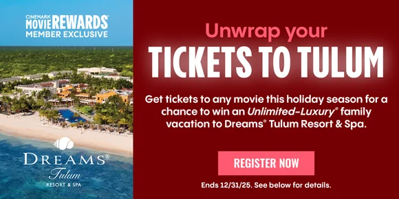 CINEMARK MEMBER EXCLUSIVE | Unwrap your TICKETS TO TULUM | Get tickets to any movie this holiday season for a chance to win an Unlimited-Luxury family vacation to Dreams Tulum Resorts & Spa | REGISTER NOW > | Ends 12/31/25. See below for details.