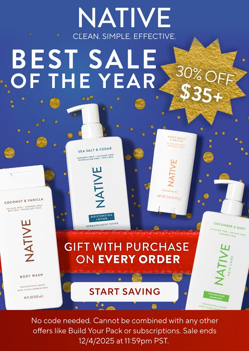 Native. Clean. Simple. Effective. Best Sale of the year. 30% off $35+. Gift with purchase on every order. Start saving.  No code needed. Cannot be combined with any other offers like Build Your Pack or subscriptions. Sale ends 12/4/2025 at 11:59pm PST.