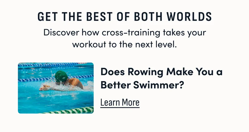 Get the best of both worlds. discover how cross-training takes your workout to the next level. Does rowing make you a better swimmer? Learn More.