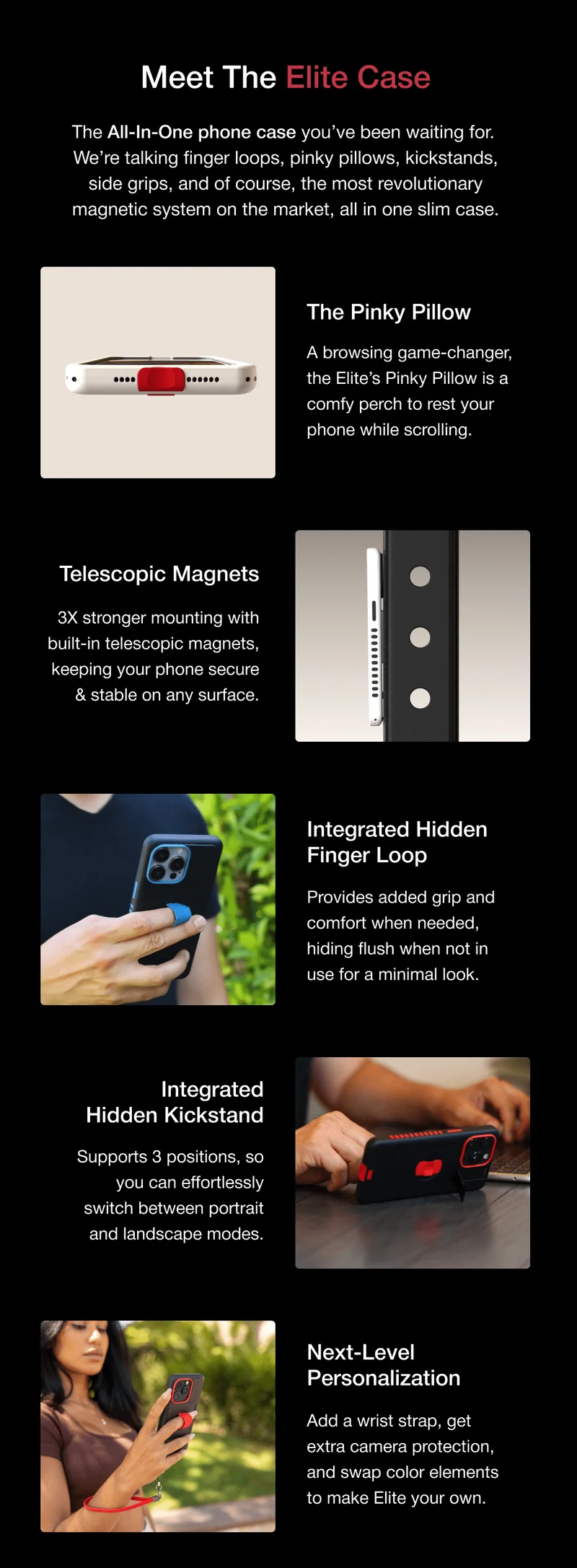 Meet The Elite Case The All-In-One phone case you’ve been waiting for. We’re talking finger loops, pinky pillows, kickstands, side grips, and of course, the most revolutionary magnetic system on the market, all in one slim case. The Pinky Pillow GIF/photo 1 A browsing game-changer, the Elite’s Pinky Pillow is a comfy perch to rest your phone while scrolling. Telescopic Magnets 3X stronger mounting with built-in telescopic magnets, keeping your phone secure & stable on any surface. GIF/photo 2 Integrated Hidden Finger Loop GIF/photo 3 Provides added grip and comfort when needed, hiding flush when not in use for a minimal look. Integrated Hidden Kickstand Supports 3 positions, so you can effortlessly switch between portrait and landscape modes. GIF/photo 4 Next-Level Personalization Add a wrist strap, get extra camera protection, and swap color elements to make Elite your own.