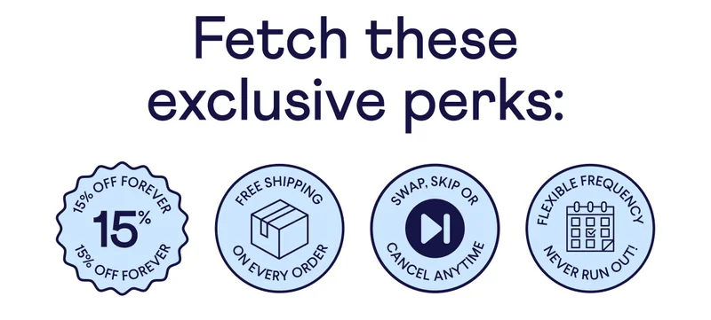 Fetch these exclusive perks: 15% off forever badge, free shipping on every order badge, swap, skip, or cancel anytime badge, flexible frequency/ never run out badge.