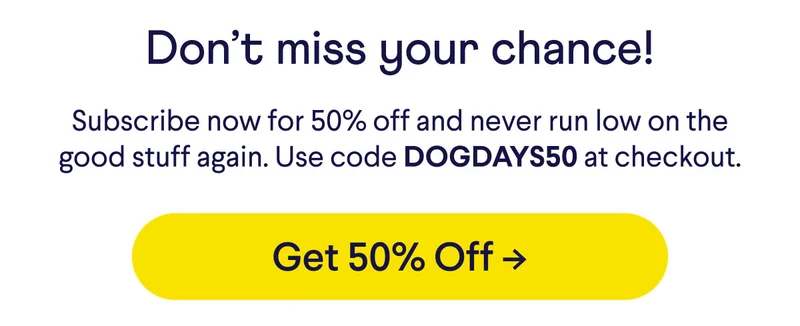 Don't miss your chance! Subscribe now for 50% off and never run low on the good stuff again. Use code DOGDAYS50 at checkout. Button: get 50% off.
