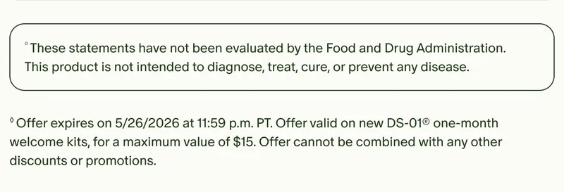 °These statements have not been evaluated by the Food and Drug Administration. This product is not intended to diagnose, treat, cure, or prevent any disease. | ◊Offer expires on 5/26/2026 at 11:59 p.m. PT. Offer valid on new DS-01® one-month welcome kits, for a maximum value of $15. Offer cannot be combined with any other discounts or promotions.