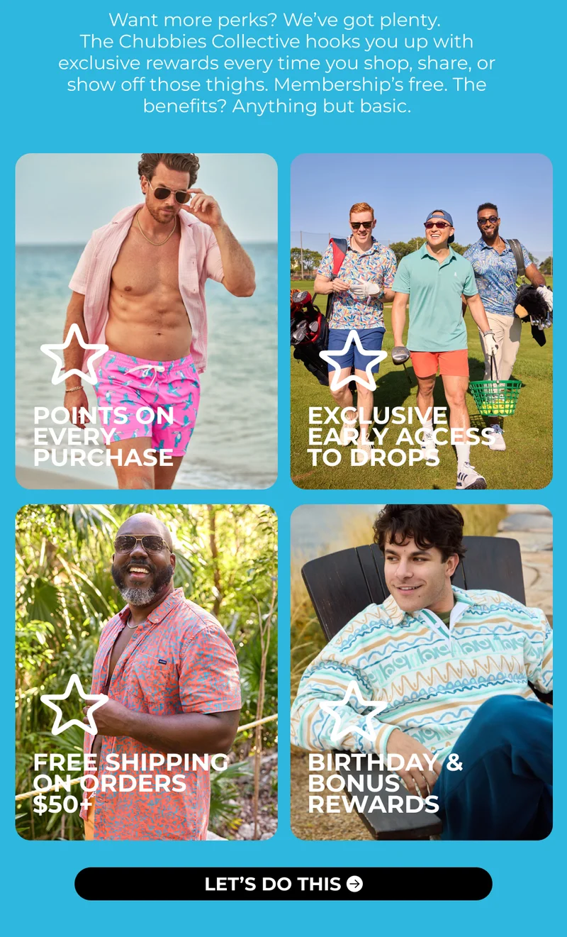 Want more perks? We’ve got plenty.  The Chubbies Collective hooks you up with exclusive rewards every time you shop, share, or show off those thighs. Membership’s free. The benefits? Anything but basic.