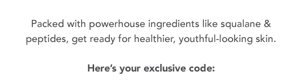 Packed with powerhouse ingredients like squalane & peptides, get ready for healthier, youthful-looking skin. Here's your exclusive code: