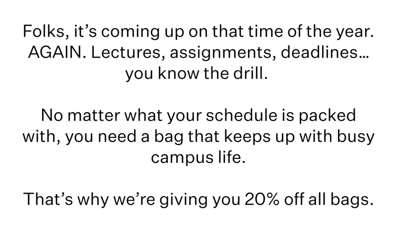 Folks, it’s coming up on that time of the year. AGAIN. Lectures, assignments, deadlines…you know the drill. | No matter what your schedule is packed with, you need a bag that keeps up with busy campus life. | That’s why we’re giving you 20% off all bags.