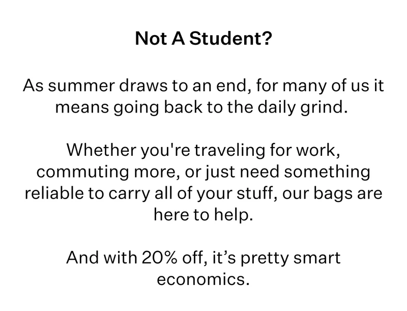 Not A Student? | As summer draws to an end, for many of us it means going back to the daily grind. | Whether you're traveling for work, commuting more, or just need something reliable to carry all of your stuff, our bags are here to help. | And with 20% off, it’s pretty smart economics.