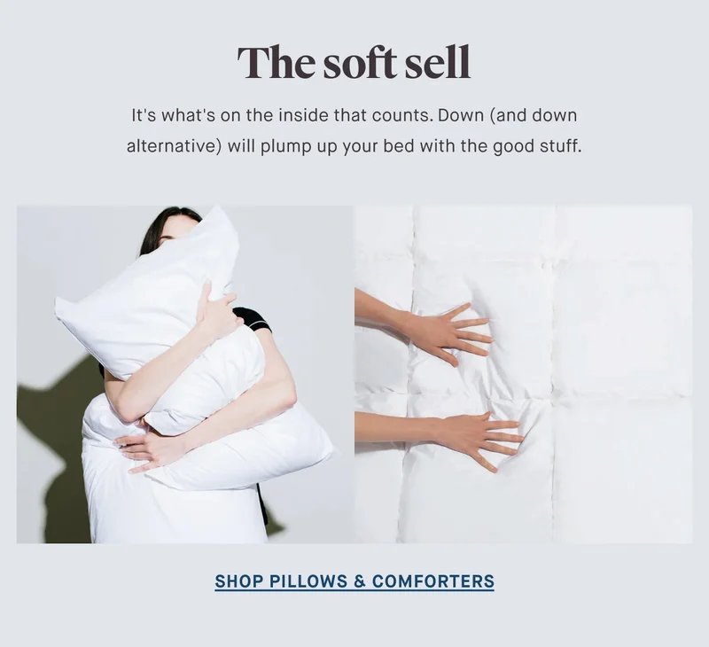 The soft sell It's what's on the inside that counts. Down (and down alternative) will plump up your bed with the good stuff. SHOP PILLOWS & COMFORTERS