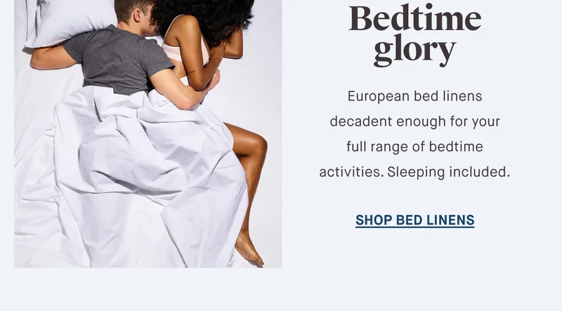 Bedtime glory European bed linens decadent enough for your full range of bedtime activities. Sleeping included. SHOP BED LINENS