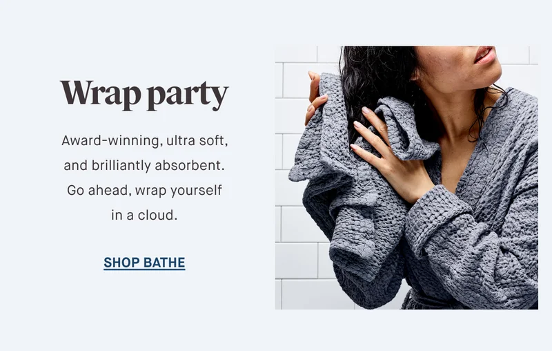 Wrap party Award-winning, ultra soft, and brilliantly absorbent. Go ahead, wrap yourself in a cloud. SHOP BATHE