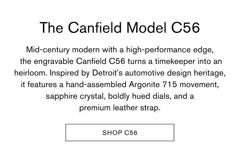 "The Canfield Model C56 | Mid-century modern with a high-performance edge, the engravable Canfield C56 turns a timekeeper into an heirloom. Inspired by Detroit's automotive design heritage, it features a hand-assembled Argonite 715 movement, sapphire crystal, boldly hued dials, and a premium leather strap." | "SHOP C56"