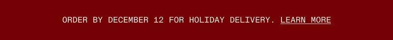 Order by December 14 for Holiday Delivery.