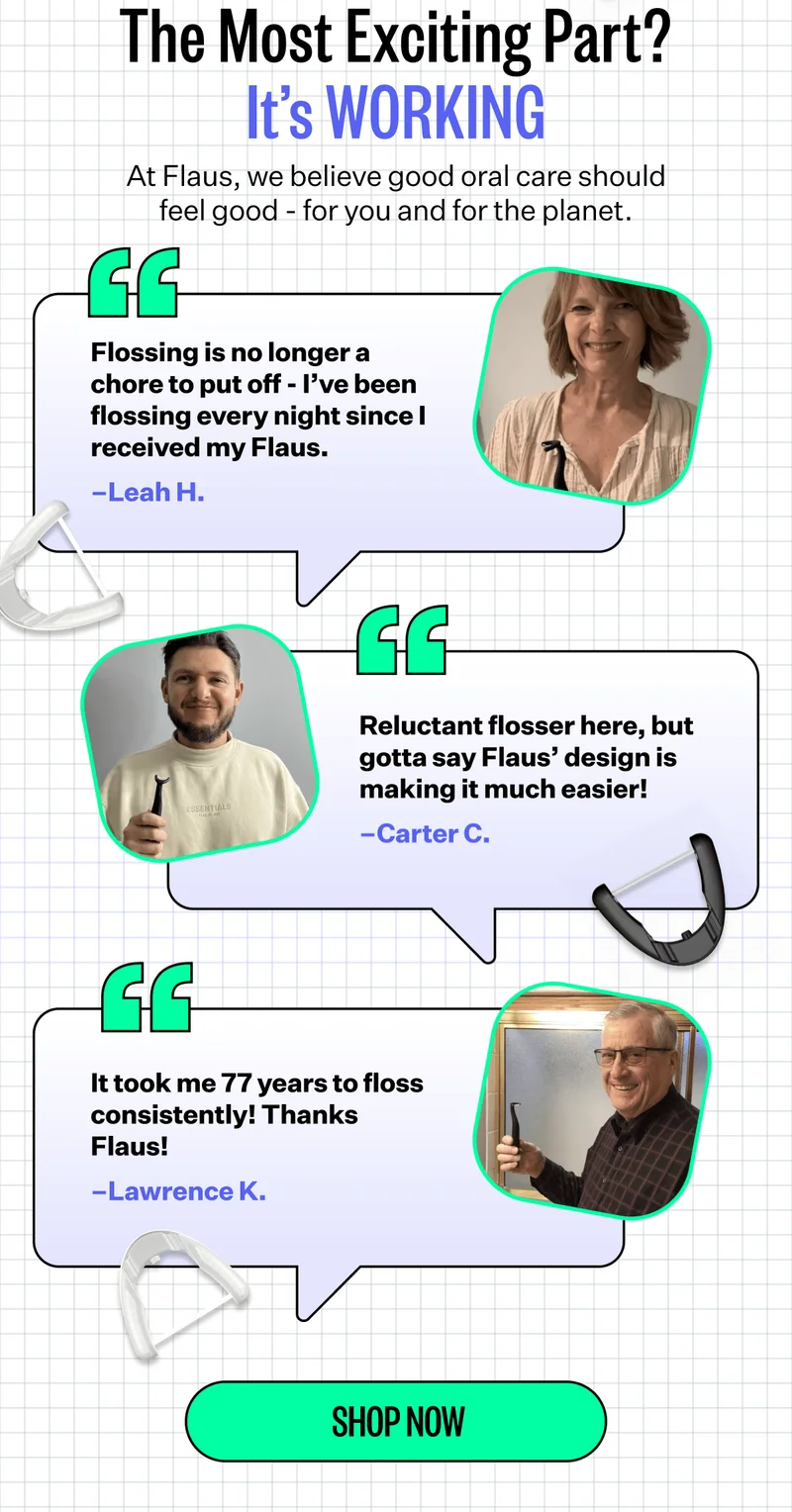 The Most Exciting Part? | It’s WORKING | At Flaus, we believe good oral care should feel good - for you and for the planet. | Flossing is no longer a chore to put off - I’ve been flossing every night since I received my Flaus. –Leah H. | Reluctant flosser here, but gotta say Flaus’ design is making it much easier! –Carter C. | It took me 77 years to floss consistently! Thanks Flaus! –Lawrence K. | SHOP NOW