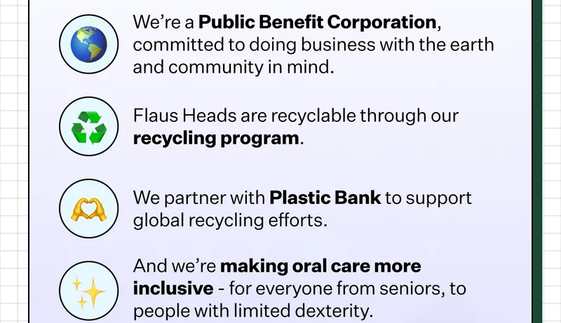 🌎 We’re a Public Benefit Corporation, committed to doing business with the earth and community in mind. | ♻️ Flaus Heads are recyclable through our recycling program. | 🫶 We partner with Plastic Bank to support global recycling efforts. | ✨ And we’re making oral care more inclusive - for everyone from seniors, to people with limited dexterity.