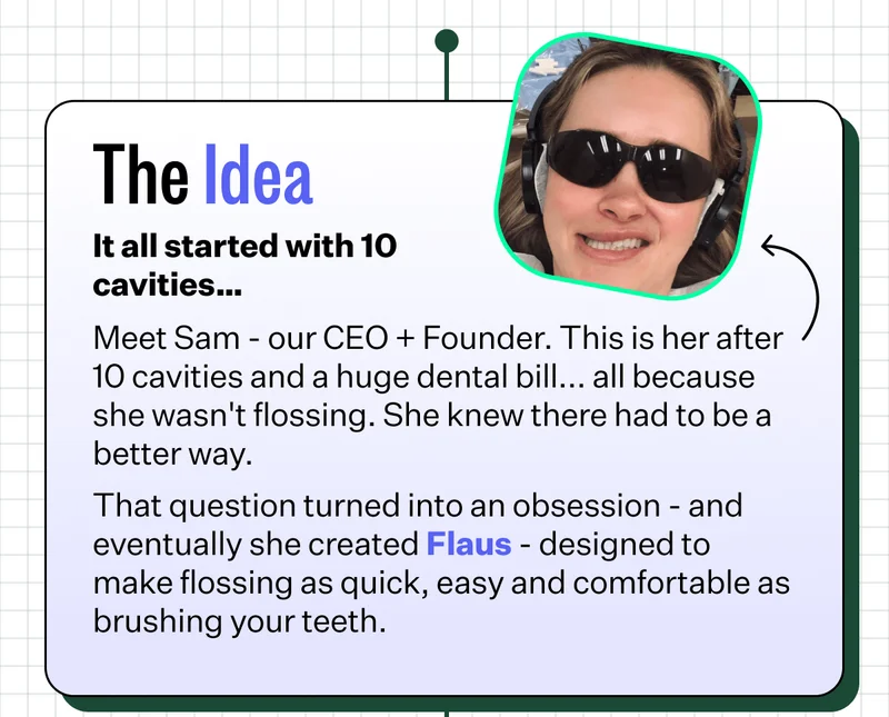 The Idea | It all started with 10 cavities… | Meet Sam - our CEO + Founder. This is her after 10 cavities and a huge dental bill... all because she wasn't flossing. She knew there had to be a better way.  That question turned into an obsession - and eventually she created Flaus - designed to make flossing as quick, easy and comfortable as brushing your teeth.