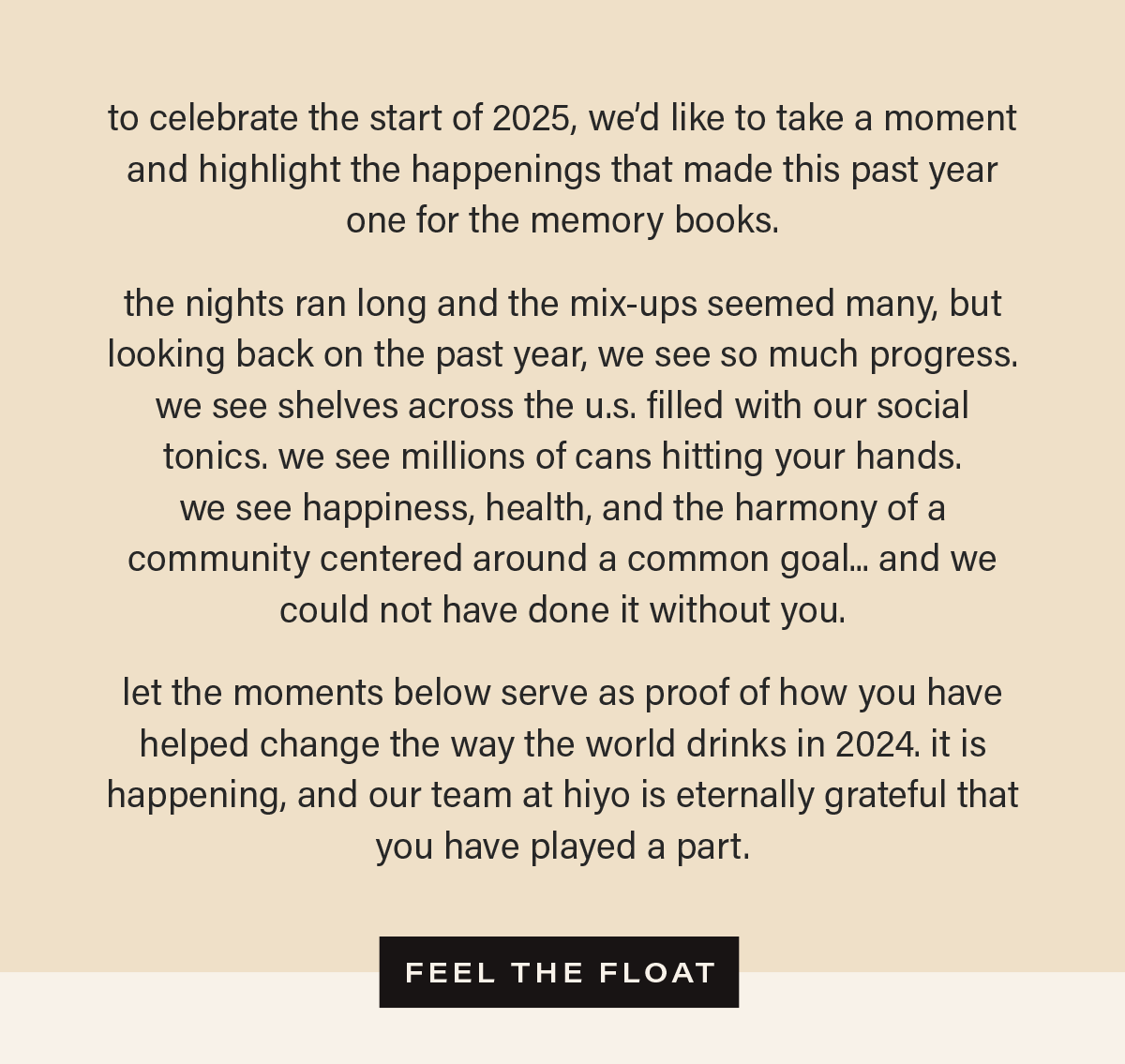 to celebrate the start of 2025, we’d like to take a moment and highlight the happenings that made this past year one for the memory books.  the nights ran long and the mix-ups seemed many, but looking back on the past year, we see so much progress. we see shelves across the u.s. filled with our social tonics. we see millions of cans hitting your hands.  we see happiness, health, and the harmony of a community centered around a common goal... and we could not have done it without you.   let the moments below serve as proof of how you have helped change the way the world drinks in 2024. it is happening, and our team at hiyo is eternally grateful that you have played a part. [FEEL THE FLOAT]