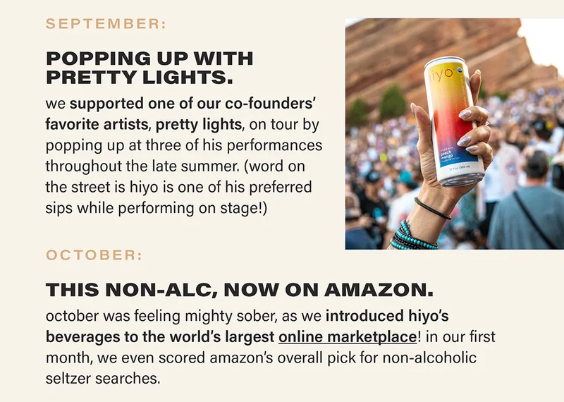 SEPTEMBER: POPPING UP WITH PRETTY LIGHTS. we supported one of our co-founders’ favorite artists, pretty lights, on tour by popping up at three of his performances throughout the late summer. (word on the street is hiyo is one of his preferred sips while performing on stage!) OCTOBER: THIS NON-ALC, NOW ON AMAZON. october was feeling mighty sober, as we introduced hiyo’s beverages to the world’s largest online marketplace (link)! in our first month, we even scored amazon’s overall pick for non-alcoholic seltzer searches.