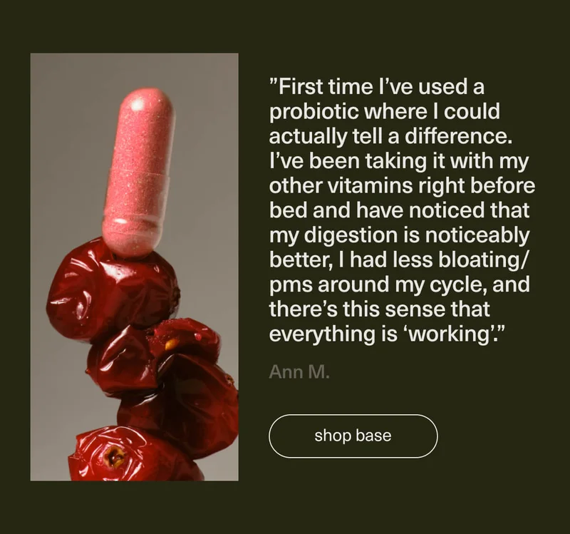 ”First time I’ve used a probiotic where I could actually tell a difference. I’ve been taking it with my other vitamins right before bed and have noticed that my digestion is noticeably better, I had less bloating/pms around my cycle, and there’s this sense that everything is ‘working’.” - Ann M. | [ shop base ]