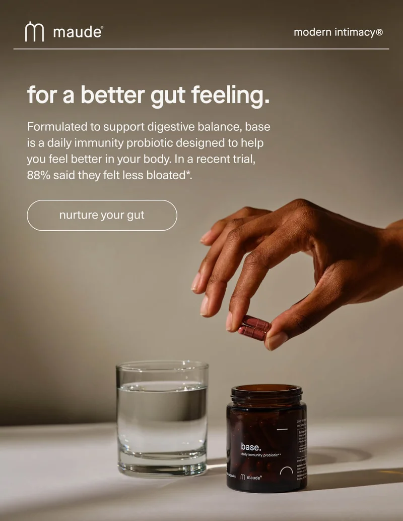 maude | modern intimacy | for a better gut feeling. | Formulated to support digestive balance, base is a daily immunity probiotic designed to help you feel better in your body. In a recent trial, 88% said they felt less bloated*. | [ nurture your gut ]