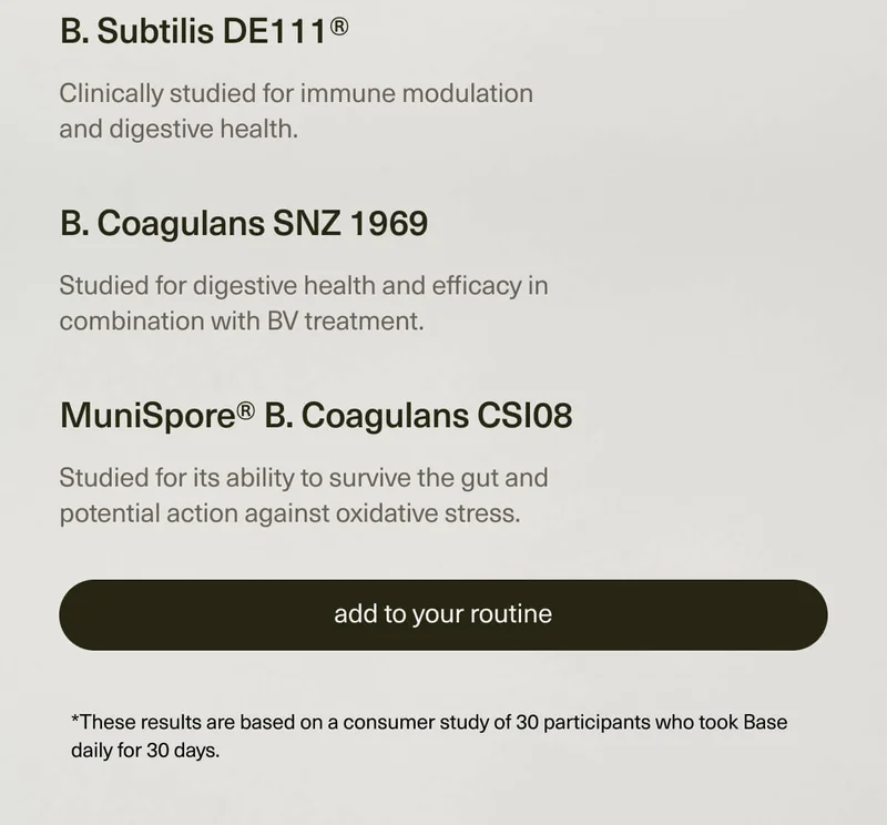 B. Subtilis DE111® | Clinically studied for immune modulation and digestive health. | B. Coagulans SNZ 1969 | Studied for digestive health and efficacy in combination with BV treatment. | MuniSpore® B. Coagulans CSI08 | Studied for its ability to survive the gut and potential action against oxidative stress. | [ add to your routine ] | *These results are based on a consumer study of 30 participants who took Base daily for 30 days.