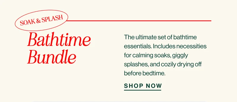 SOAK & SPLASH. Bathtime Bundle. The ultimate set of bathtime essentials. Includes necessities for calming soaks, giggly splashes, and cozily drying off before bedtime.  SHOP NOW