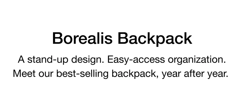 Borealis Backpack A stand-up design. Easy-access organization. Meet our best-selling backpack, year after year.