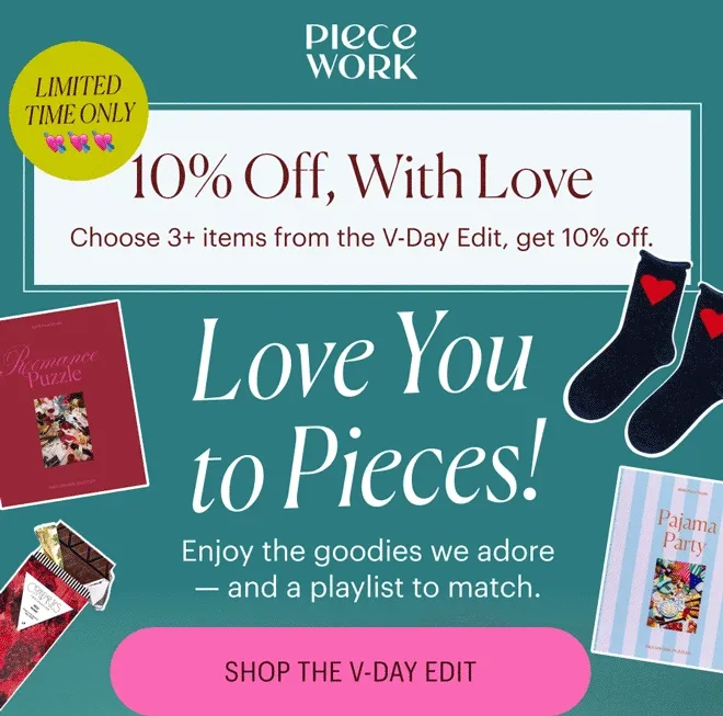 Piecework: 10% Off, With Love. Choose 3+ items from the V-Day Edit, get 10% off. Love You to Pieces! Enjoy the goodies we adore - and a playlist to match. Shop the V-Day Edit