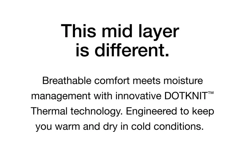 This mid layer is different. Breathable comfort meets moisture management with innovative DOTKNIT™ Thermal technology. Engineered to keep you warm and dry in cold conditions.