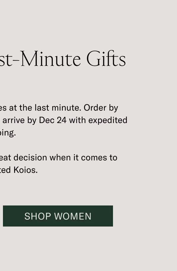 Last Call for Last-Minute Gifts You can still get timeless styles at the last minute. Order by midnight ET to ensure your gifts arrive by Dec 24 with expedited shipping.   A last-minute decision is a great decision when it comes to handcrafted Koios. Shop Women