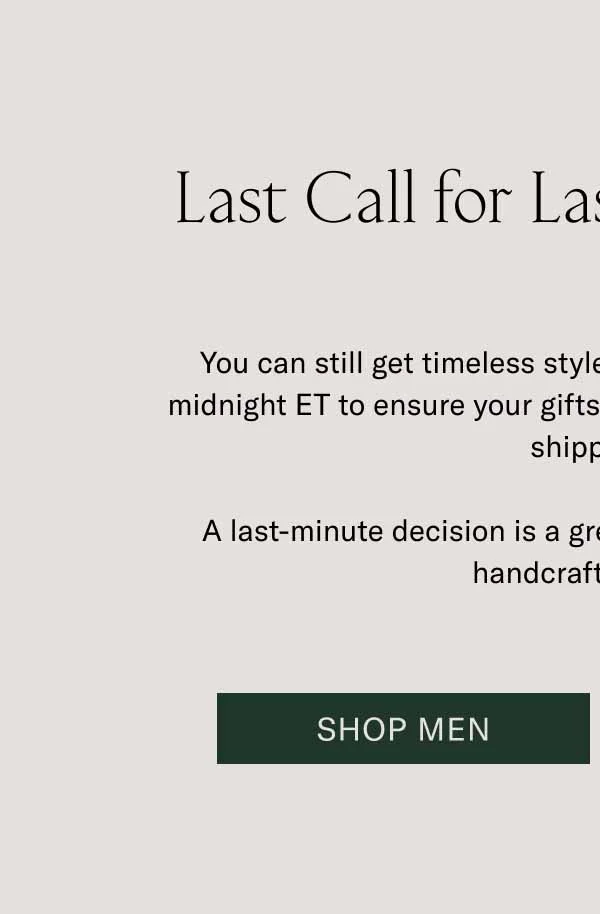 Last Call for Last-Minute Gifts You can still get timeless styles at the last minute. Order by midnight ET to ensure your gifts arrive by Dec 24 with expedited shipping.   A last-minute decision is a great decision when it comes to handcrafted Koios. Shop Men