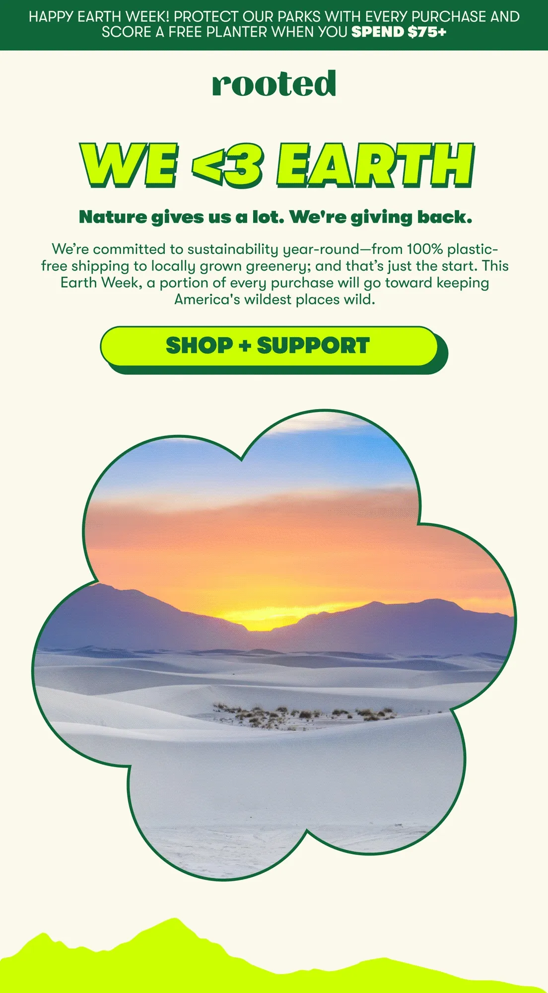 HAPPY EARTH WEEK! PROTECT OUR PARKS WITH EVERY PURCHASE AND SCORE A FREE PLANTER WHEN YOU SPEND $75+ We <3 Earth Nature gives us a lot. We're giving back. We’re committed to sustainability year-round—from 100% plastic-free shipping to locally grown greenery; and that’s just the start. This Earth Week, a portion of every purchase will go toward keeping America's wildest places wild. [SHOP + SUPPORT]