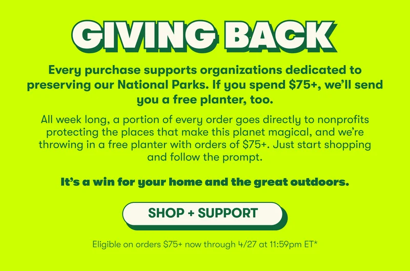 GIVING BACK Every purchase supports organizations dedicated to preserving our National Parks. If you spend $75+, we’ll send you a free planter, too. All week long, a portion of every order goes directly to nonprofits protecting the places that make this planet magical, and we’re throwing in a free planter with orders of $75+. Just start shopping and follow the prompt.  It’s a win for your home and the great outdoors. [SHOP + SUPPORT] Eligible on orders $75+ now through 4/27 at 11:59pm ET*