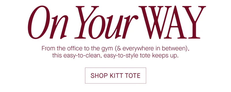 On Your WAY  From the office to the gym (& everywhere in between).  this easy-to-clean, easy-to-style tote keeps up.  SHOP KITT TOTE