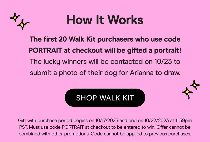 The first 20 Walk Kit purchasers who use code PORTRAIT at checkout will be gifted a portrait! The lucky winners will be contacted on 10/23 to submit a photo of their dog for Arianna to draw.