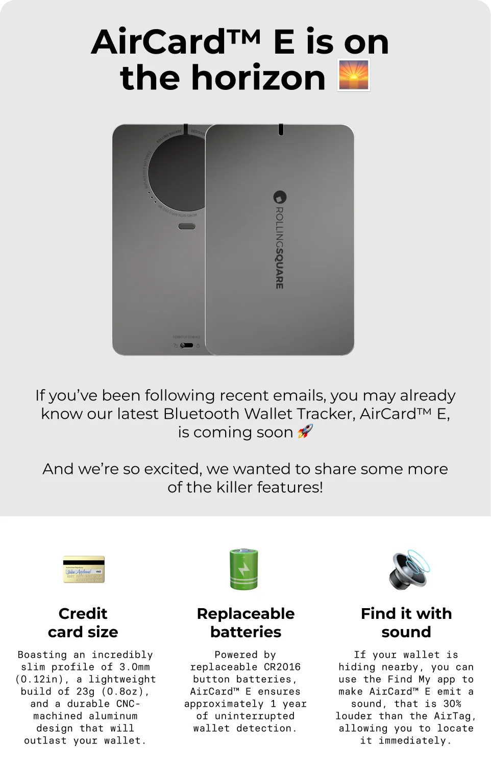 AirCard E Is On the Horizon. If you’ve been following recent emails, you may already know our latest Bluetooth Wallet Tracker, AirCard™ E, is coming soon 🚀  And we’re so excited, we wanted to share some more of the killer features!  CREDIT CARD SIZE  Boasting an incredibly slim profile of 3.0mm (0.12in), a lightweight build of 23g (0.8oz), and a durable CNC-machined aluminum design that will outlast your wallet. REPLACEABLE BATTERIES Powered by replaceable CR2016 button batteries, AirCard™ E ensures approximately 1 year of uninterrupted wallet detection.  DIGITAL ID AirCard™ E comes with a free subscription to Sherr.it, our proprietary platform for Digital Business Card that’s like carrying your entire networking portfolio with you.   LOST MODE Set up a custom message via Sherr.it and show only the desired contact information, allowing those who find them and scan the QR code to easily contact you.  FIND IT WITH SOUND If your wallet is hiding nearby, you can use the Find My app to make AirCard™ E emit a sound, that is 30% louder than AirTag, allowing you to locate it immediately.  LEFT BEHIND REMINDERS AirCard™ E notifies you when you leave it behind, tracks/shares position with 5 people, and even alerts you if someone tries tracking you with an AirCard device.