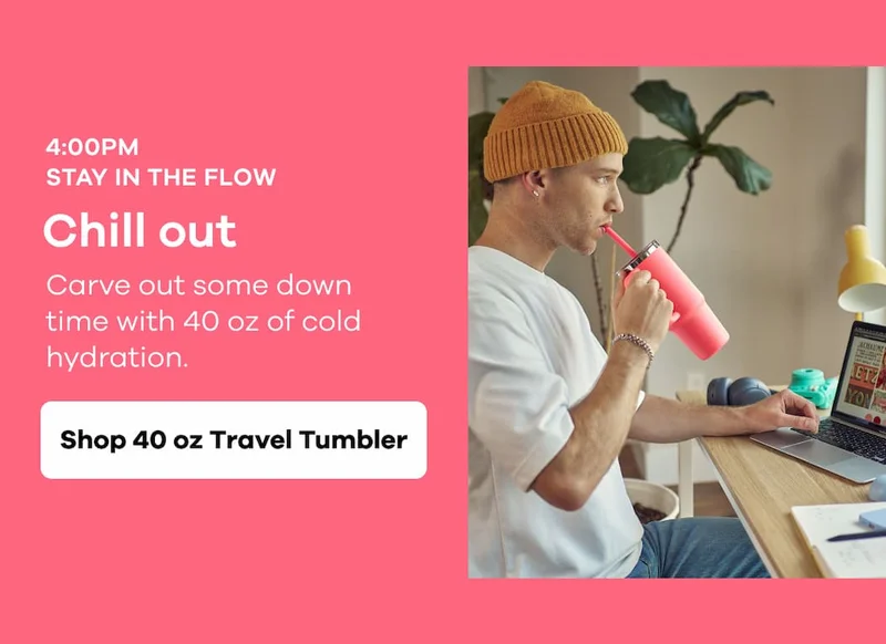 4:00PM STAY IN THE FLOW. Chill out. Carve out some down time with 40 oz of cold hydration. |  Shop 40 oz Travel Tumbler