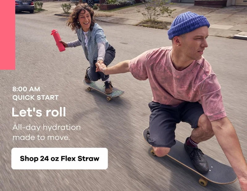8:00 AM QUICK START. Let's roll. All-day hydration made to move. | Shop 24 oz Flex Straw