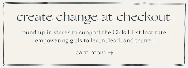 create change at checkout, round up in stores to support the Girls First Institute, empowering girls to learn, lead, and thrive, learn more