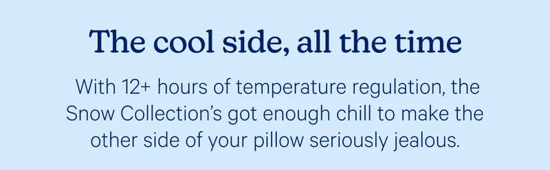 The cool side, all the time; With 12+ hours of temperature regulation, the Snow Collection’s got enough chill to make the other side of your pillow seriously jealous.