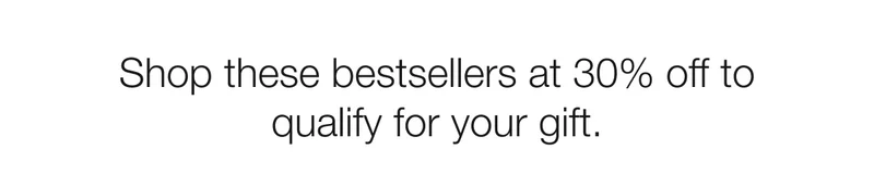 Shop these bestsellers at 30% off to qualify for your gift.