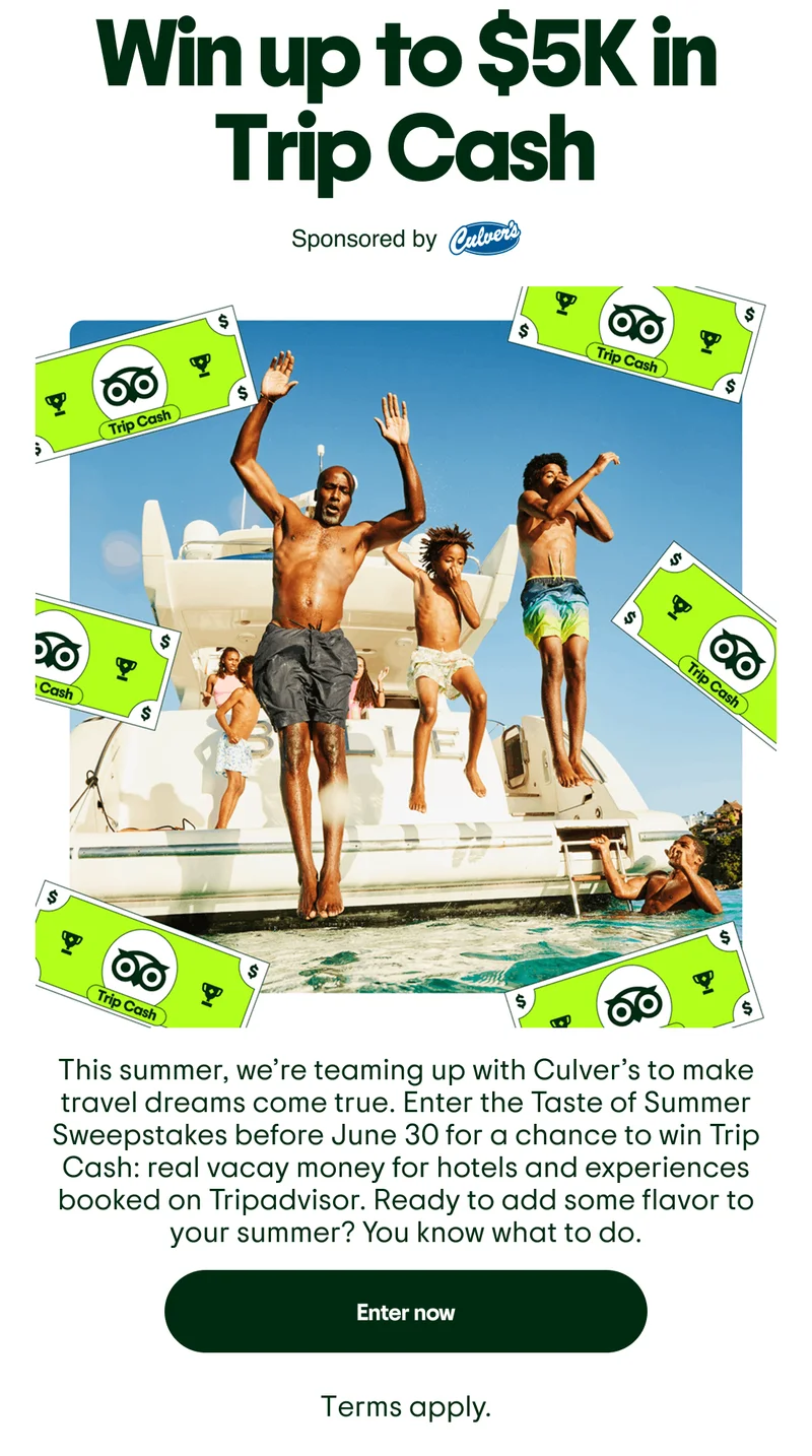 Win up to $5k in Trip Cash. Sponsored by Culver's. Image Description: Family jumping off of boat, with green Trip Cash dollars around the border. This summer, we’re teaming up with Culver’s to make travel dreams come true. Enter the Taste of Summer Sweepstakes before June 30 for a chance to win Trip Cash: real vacay money for hotels and experiences booked on Tripadvisor. Ready to add some flavor to your summer? You know what to do. Enter now. Terms apply.