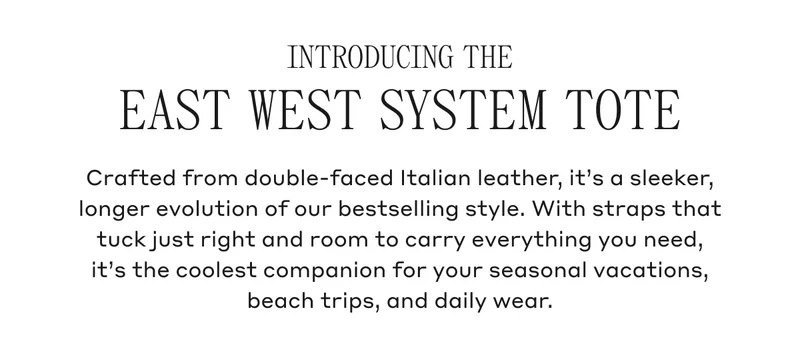 INTRODUCING THE EAST WEST SYSTEM TOTE Crafted from double-faced Italian leather, it's a sleeker, longer evolution of our bestselling style. With straps that tuck just right and room to carry everything you need, it's the coolest companion for your seasonal vacations, beach trips, and daily wear.