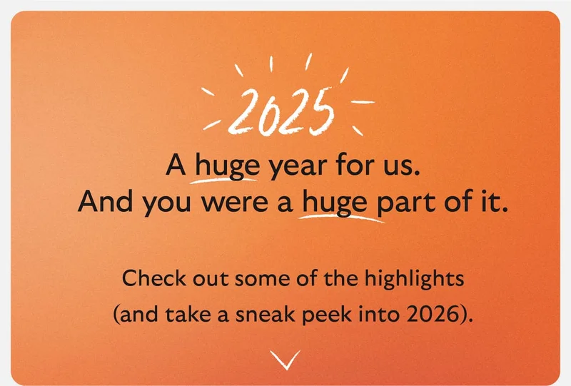 2025 A huge year for us. And you were a huge part of it. And you were a huge part of it. Check out some of the highlights (and take a sneak peek into 2026).